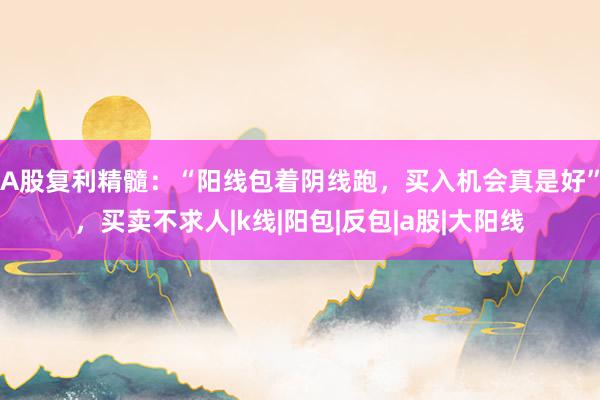 A股复利精髓：“阳线包着阴线跑，买入机会真是好”，买卖不求人|k线|阳包|反包|a股|大阳线