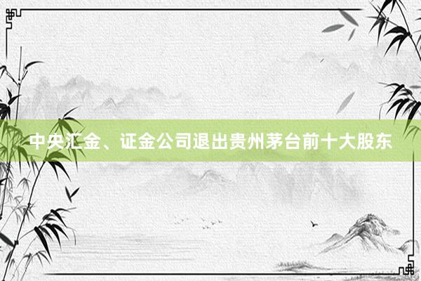 中央汇金、证金公司退出贵州茅台前十大股东