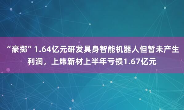 “豪掷”1.64亿元研发具身智能机器人但暂未产生利润，上纬新材上半年亏损1.67亿元