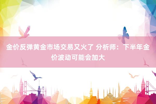 金价反弹黄金市场交易又火了 分析师：下半年金价波动可能会加大