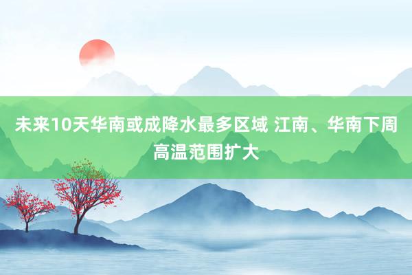 未来10天华南或成降水最多区域 江南、华南下周高温范围扩大