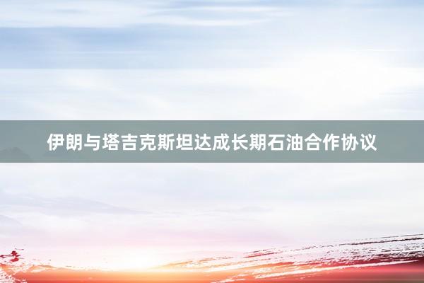 伊朗与塔吉克斯坦达成长期石油合作协议