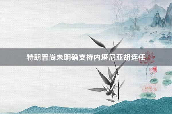特朗普尚未明确支持内塔尼亚胡连任