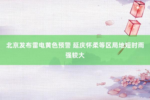 北京发布雷电黄色预警 延庆怀柔等区局地短时雨强较大