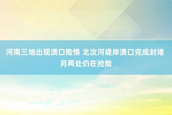 河南三地出现溃口险情 北汝河堤岸溃口完成封堵 另两处仍在抢险
