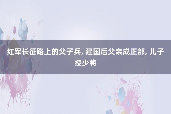 红军长征路上的父子兵, 建国后父亲成正部, 儿子授少将
