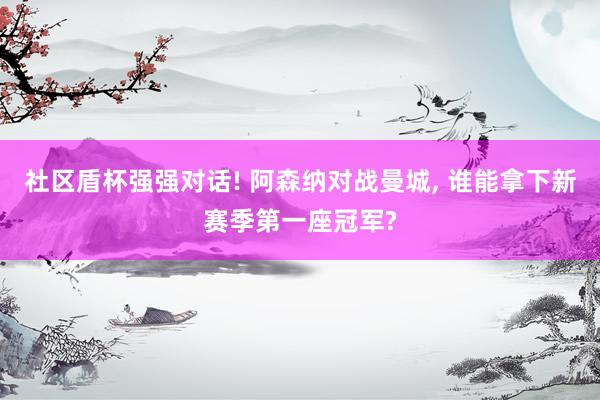 社区盾杯强强对话! 阿森纳对战曼城, 谁能拿下新赛季第一座冠军?