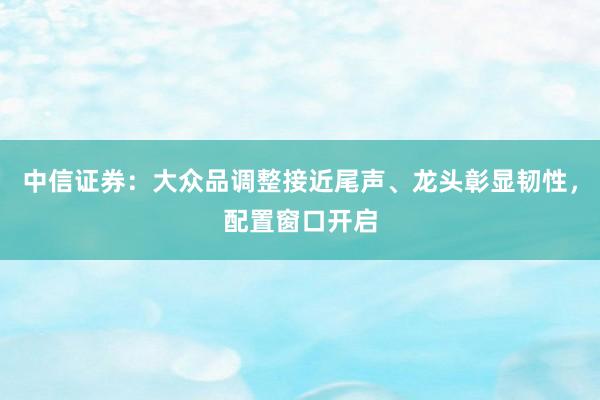 中信证券:大众品调整接近尾声、龙头彰显韧性,配置窗口开启