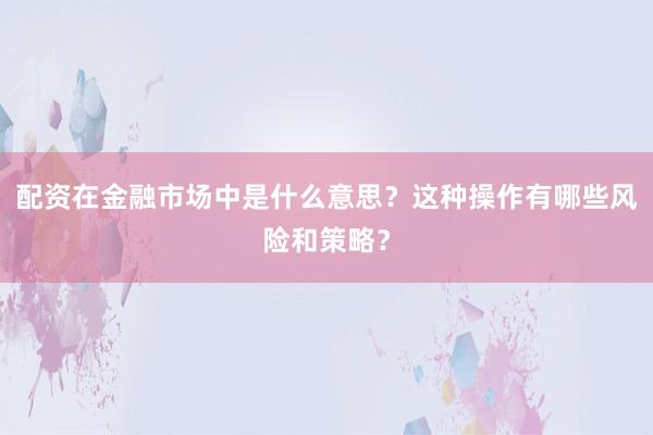 配资在金融市场中是什么意思？这种操作有哪些风险和策略？