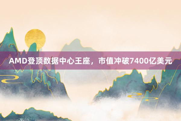 AMD登顶数据中心王座,市值冲破7400亿美元