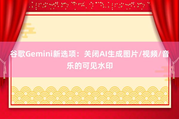 谷歌Gemini新选项：关闭AI生成图片/视频/音乐的可见水印