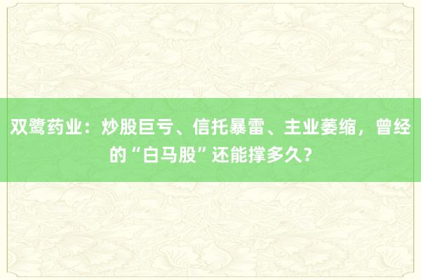 双鹭药业：炒股巨亏、信托暴雷、主业萎缩，曾经的“白马股”还能撑多久？