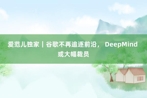爱范儿独家｜谷歌不再追逐前沿， DeepMind 或大幅裁员