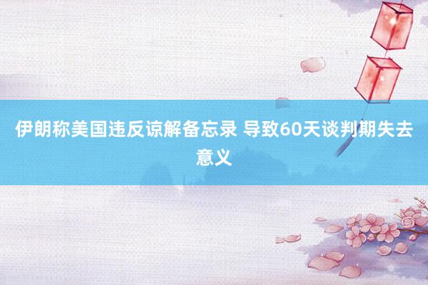 伊朗称美国违反谅解备忘录 导致60天谈判期失去意义