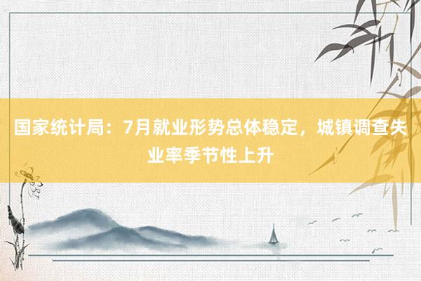 国家统计局：7月就业形势总体稳定，城镇调查失业率季节性上升