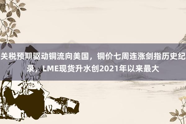 关税预期驱动铜流向美国，铜价七周连涨剑指历史纪录，LME现货升水创2021年以来最大