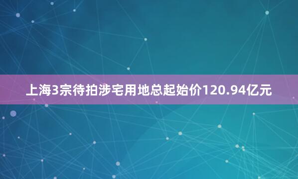 上海3宗待拍涉宅用地总起始价120.94亿元