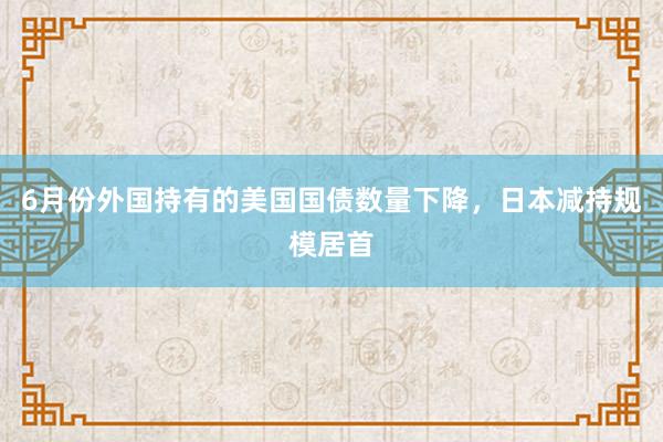 6月份外国持有的美国国债数量下降，日本减持规模居首