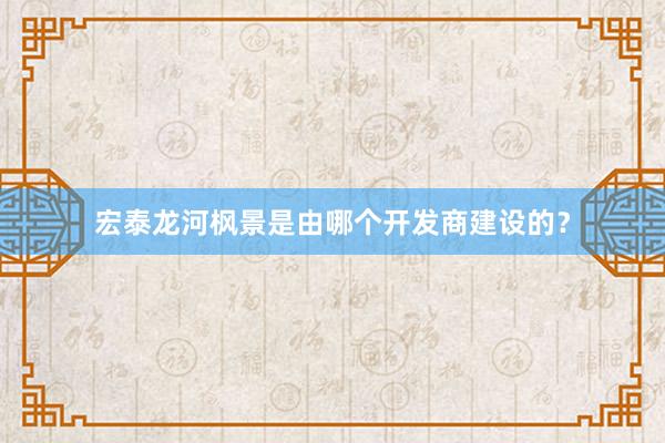 宏泰龙河枫景是由哪个开发商建设的？