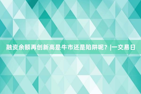 融资余额再创新高是牛市还是陷阱呢？|一交易日
