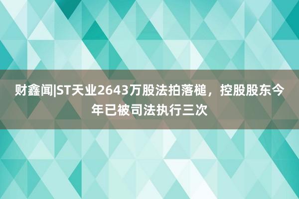 财鑫闻|ST天业2643万股法拍落槌，控股股东今年已被司法执行三次