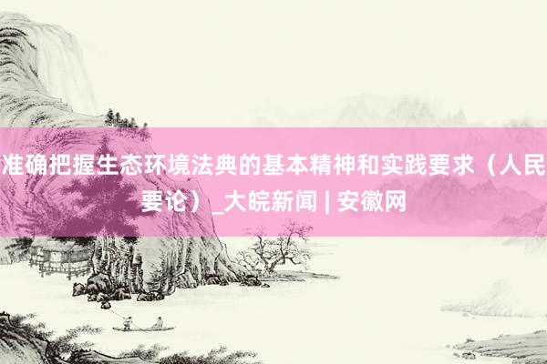 准确把握生态环境法典的基本精神和实践要求（人民要论）_大皖新闻 | 安徽网