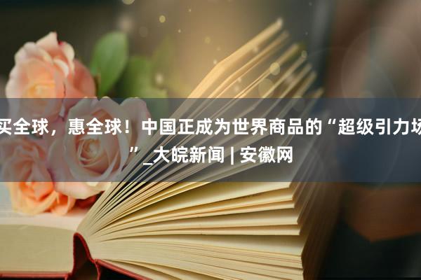 买全球，惠全球！中国正成为世界商品的“超级引力场”_大皖新闻 | 安徽网