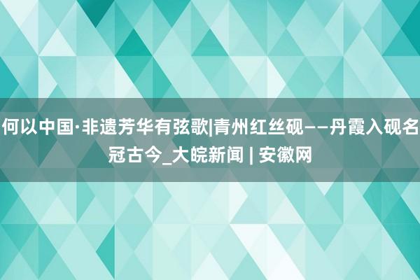 何以中国·非遗芳华有弦歌|青州红丝砚——丹霞入砚名冠古今_大皖新闻 | 安徽网