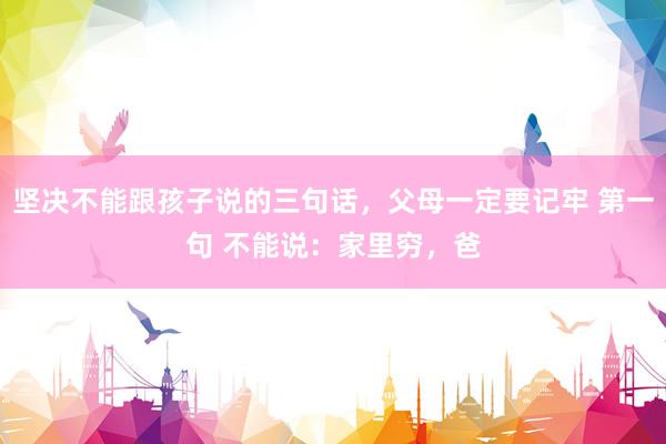 坚决不能跟孩子说的三句话，父母一定要记牢 第一句 不能说：家里穷，爸