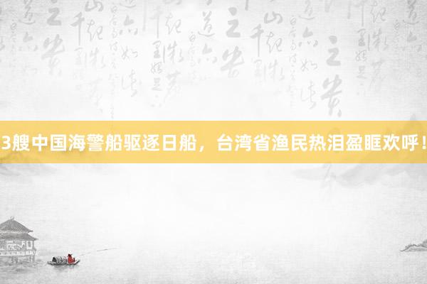 3艘中国海警船驱逐日船，台湾省渔民热泪盈眶欢呼！