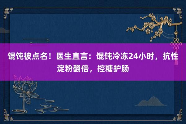 馄饨被点名！医生直言：馄饨冷冻24小时，抗性淀粉翻倍，控糖护肠