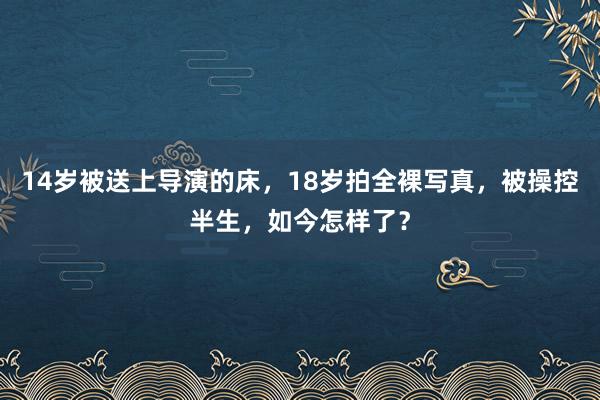 14岁被送上导演的床，18岁拍全裸写真，被操控半生，如今怎样了？