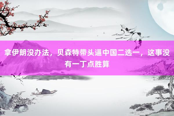 拿伊朗没办法，贝森特带头逼中国二选一，这事没有一丁点胜算