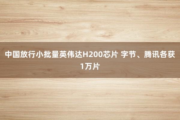 中国放行小批量英伟达H200芯片 字节、腾讯各获1万片