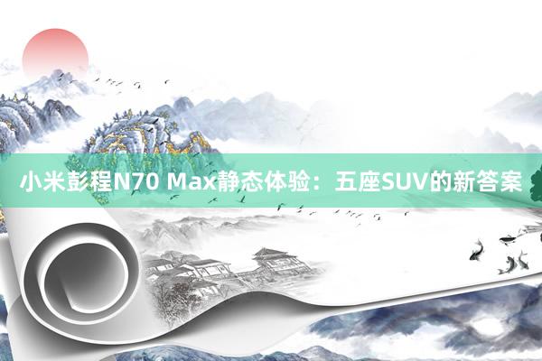 小米彭程N70 Max静态体验：五座SUV的新答案