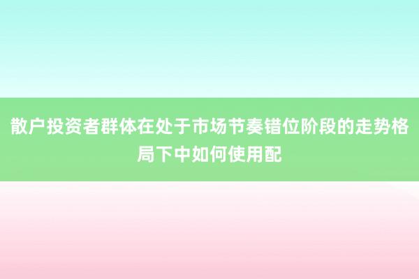 散户投资者群体在处于市场节奏错位阶段的走势格局下中如何使用配
