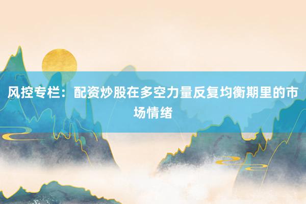风控专栏：配资炒股在多空力量反复均衡期里的市场情绪