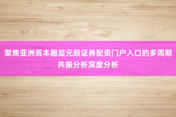 聚焦亚洲资本圈层元股证券配资门户入口的多周期共振分析深度分析