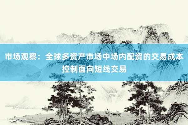 市场观察：全球多资产市场中场内配资的交易成本控制面向短线交易