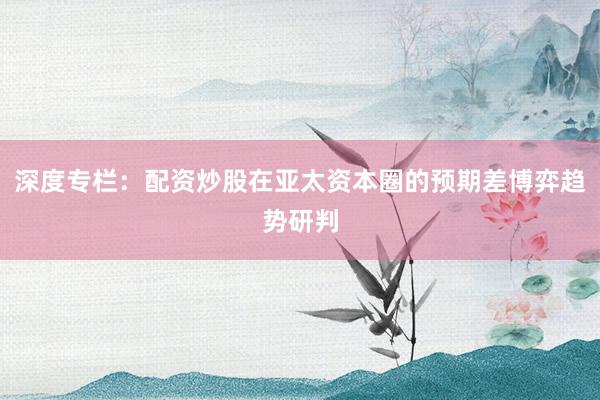 深度专栏：配资炒股在亚太资本圈的预期差博弈趋势研判