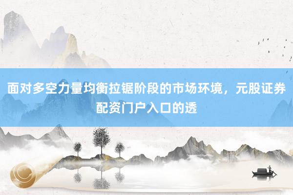 面对多空力量均衡拉锯阶段的市场环境，元股证券配资门户入口的透