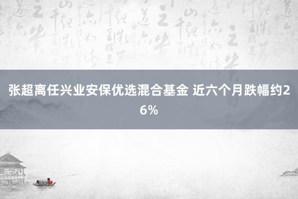 张超离任兴业安保优选混合基金 近六个月跌幅约26%