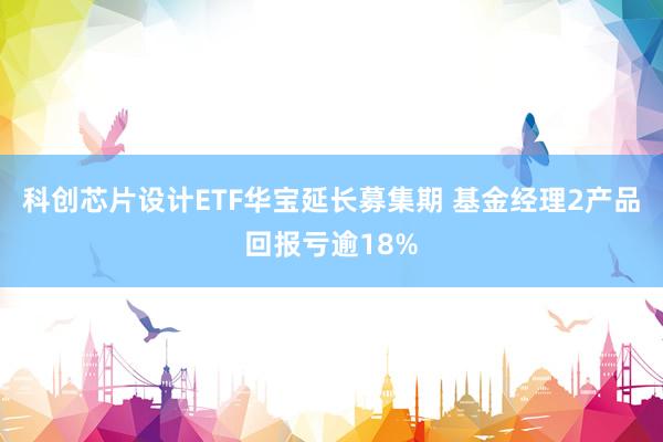科创芯片设计ETF华宝延长募集期 基金经理2产品回报亏逾18%