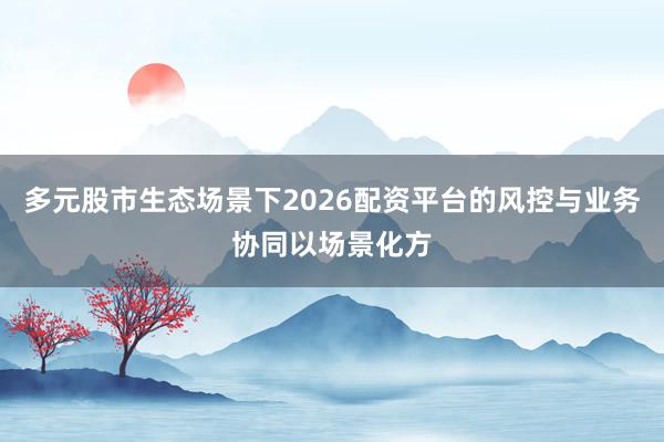 多元股市生态场景下2026配资平台的风控与业务协同以场景化方