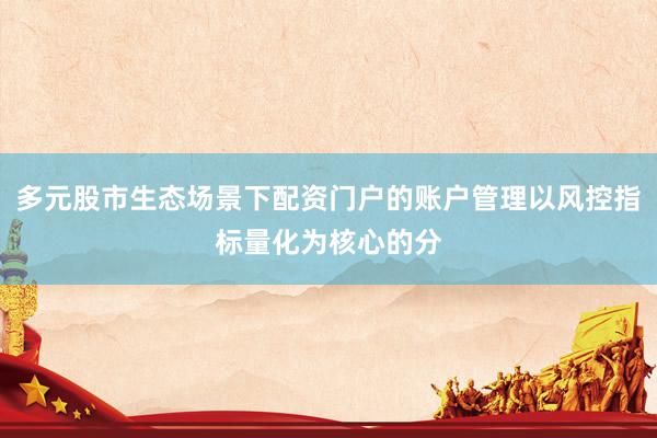 多元股市生态场景下配资门户的账户管理以风控指标量化为核心的分