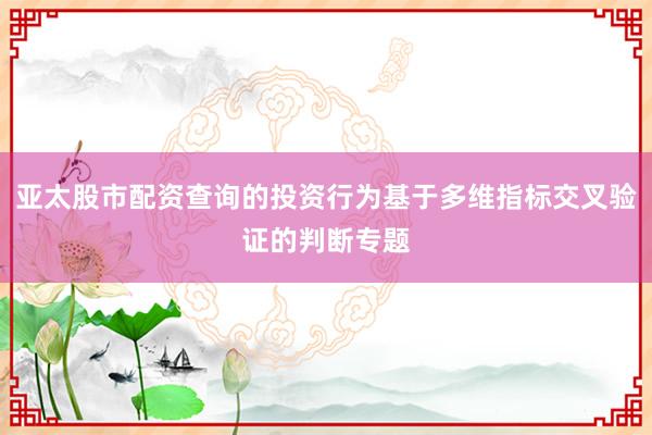 亚太股市配资查询的投资行为基于多维指标交叉验证的判断专题