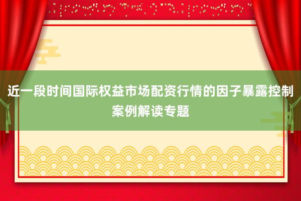 近一段时间国际权益市场配资行情的因子暴露控制案例解读专题