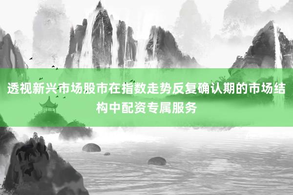 透视新兴市场股市在指数走势反复确认期的市场结构中配资专属服务