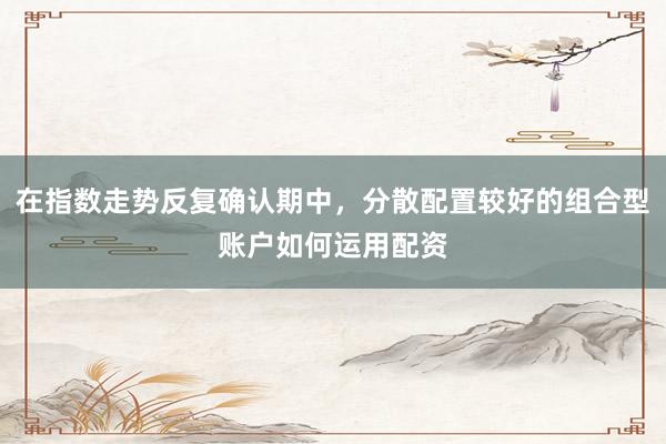 在指数走势反复确认期中，分散配置较好的组合型账户如何运用配资