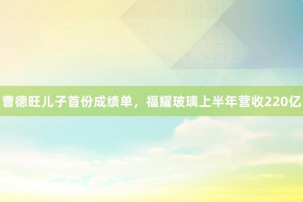 曹德旺儿子首份成绩单，福耀玻璃上半年营收220亿